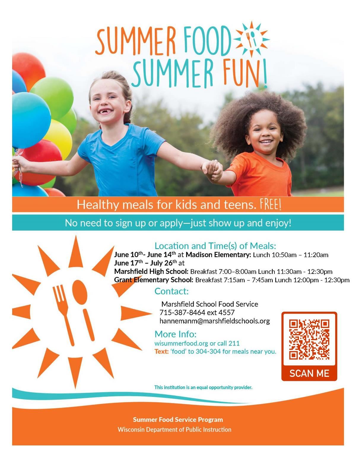 Summer Food, Summer Fun. June 10-June 14 at Madison Elementary, Lunch at 10:50 am to 11:20 am. June 17 to July 26 at Marshfield high school, Breakfast 7am to 8 am, lunch 11:30am to 12:30 pm. and at Grant Elementary, Breakfast at 7:15 am to 7:45 am and lunch at 12 pm to 1230 pm. contact marshfield high school food service 715.387.8464. more information visit wisummerfood.org or call 211, text 'food' to 304-304 for meals near you.